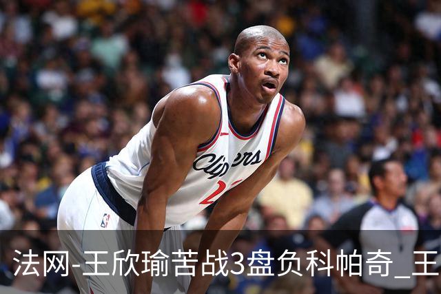 法网-王欣瑜苦战3盘负科帕奇 王曦雨收退赛礼首进32强